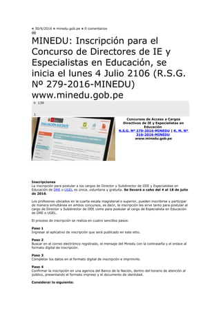 ¤ 30/6/2016 ¤ minedu.gob.pe ¤ 0 comentarios
MINEDU: Inscripción para el
Concurso de Directores de IE y
Especialistas en Educación, se
inicia el lunes 4 Julio 2106 (R.S.G.
Nº 279-2016-MINEDU)
www.minedu.gob.pe
0 139
1
Concursos de Acceso a Cargos
Directivos de IE y Especialistas en
Educación
R.S.G. Nº 279-2016-MINEDU | R. M. Nº
316-2016-MINEDU
www.minedu.gob.pe
Inscripciones
La inscripción para postular a los cargos de Director y Subdirector de IIEE y Especialistas en
Educación de DRE o UGEL es única, voluntaria y gratuita. Se llevará a cabo del 4 al 18 de julio
de 2016.
Los profesores ubicados en la cuarta escala magisterial o superior, pueden inscribirse y participar
de manera simultánea en ambos concursos, es decir, la inscripción les sirve tanto para postular al
cargo de Director y Subdirector de IIEE como para postular al cargo de Especialista en Educación
de DRE o UGEL.
El proceso de inscripción se realiza en cuatro sencillos pasos:
Paso 1
Ingresar al aplicativo de inscripción que será publicado en este sitio.
Paso 2
Buscar en el correo electrónico registrado, el mensaje del Minedu con la contraseña y el enlace al
formato digital de inscripción.
Paso 3
Completar los datos en el formato digital de inscripción e imprimirlo.
Paso 4
Confirmar la inscripción en una agencia del Banco de la Nación, dentro del horario de atención al
público, presentando el formato impreso y el documento de identidad.
Considerar lo siguiente:
 