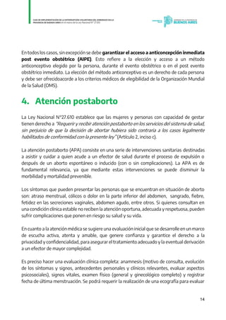 14
En todos los casos, sin excepción se debe garantizar el acceso a anticoncepción inmediata
post evento obstétrico (AIPE). Esto refiere a la elección y acceso a un método
anticonceptivo elegido por la persona, durante el evento obstétrico o en el post evento
obstétrico inmediato. La elección del método anticonceptivo es un derecho de cada persona
y debe ser ofrecidoacorde a los criterios médicos de elegibilidad de la Organización Mundial
de la Salud (OMS).
4. Atención postaborto
La Ley Nacional N°27.610 establece que las mujeres y personas con capacidad de gestar
tienen derecho a “Requerir y recibir atención postaborto en los servicios del sistema de salud,
sin perjuicio de que la decisión de abortar hubiera sido contraria a los casos legalmente
habilitados de conformidad con la presente ley” (Artículo 2, inciso c).
La atención postaborto (APA) consiste en una serie de intervenciones sanitarias destinadas
a asistir y cuidar a quien acude a un efector de salud durante el proceso de expulsión o
después de un aborto espontáneo o inducido (con o sin complicaciones). La APA es de
fundamental relevancia, ya que mediante estas intervenciones se puede disminuir la
morbilidad y mortalidad prevenible.
Los síntomas que pueden presentar las personas que se encuentran en situación de aborto
son: atraso menstrual, cólicos o dolor en la parte inferior del abdomen, sangrado, fiebre,
fetidez en las secreciones vaginales, abdomen agudo, entre otros. Si quienes consultan en
una condición clínica estable no reciben la atención oportuna, adecuada y respetuosa, pueden
sufrir complicaciones que ponen en riesgo su salud y su vida.
En cuanto a la atención médica se sugiere una evaluación inicial que se desarrolle en un marco
de escucha activa, atenta y amable, que genere confianza y garantice el derecho a la
privacidad y confidencialidad, para asegurar el tratamiento adecuado y la eventual derivación
a un efector de mayor complejidad.
Es preciso hacer una evaluación clínica completa: anamnesis (motivo de consulta, evolución
de los síntomas y signos, antecedentes personales y clínicos relevantes, evaluar aspectos
psicosociales), signos vitales, examen físico (general y ginecológico completo) y registrar
fecha de última menstruación. Se podrá requerir la realización de una ecografía para evaluar
IF-2021-01438663-GDEBA-DPEGSMSALGP
página 14 de 31
 