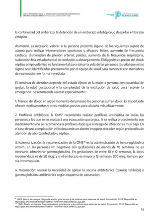 15
la continuidad del embarazo, la detención de un embarazo ortotópico, o descartar embarazo
ectópico.
Asimismo, es necesario valorar si la persona presenta alguno de los siguientes signos de
alarma para realizar intervenciones oportunas y eficaces: fiebre, aumento de frecuencia
cardíaca, disminución de presión arterial, palidez, aumento de la frecuencia respiratoria,
sudoración fría, estado mental de confusión o aletargamiento. El diagnóstico precoz del shock
séptico o hipovolémico es fundamental para salvar la vida de las personas. Es vital que estos
signos sean identificados precozmente por el equipo de salud para comenzar con maniobras
de reanimación en forma inmediata.
El continuo de atención depende del estado clínico de la mujer o persona con capacidad de
gestar, la edad gestacional y la complejidad de la institución de salud para resolver la
emergencia. Se recomienda valorar especialmente:
1. Manejo del dolor: en algún momento del proceso las personas sufren dolor. Es importante
ofrecer medicamentos y otras medidas previas para aliviarlo más eficazmente.
2. Profilaxis antibiótica: la OMS9
recomienda realizar profilaxis antibiótica en todas las
personas a las que se les realizará una evacuación quirúrgica. Si se realiza procedimiento con
medicamentos no se recomienda la profilaxis dado que el riesgo de infección es muy bajo. En
el caso de una complicación infecciosa ante un aborto inseguro proceder según protocolos de
atención de aborto infectado o séptico.
3. Isoinmunización: la recomendación de la OMS10
es la administración de inmunoglobulina
antiRh. En las personas Rh negativas con gestaciones de menos de 10 semanas no es
necesario administrar gammaglobulina. En gestaciones de entre 10 y 12 semanas, la dosis
recomendada es de 50 mcg; y si el embarazo es mayor a 12 semanas 300 mcg, siempre por
vía intramuscular.
4. Vacunación: valorar la necesidad de aplicar la vacuna antitetánica (toxoide tetánico) y
gammaglobulina antitetánica según esquema de vacunación.
9
OMS. Aborto sin riesgos: Segunda edición guía técnica y de políticas para sistemas de salud. 2da edición. 2012. Disponible en
http://apps.who.int/iris/bitstream/10665/77079/1/97 89243548432_spa.pdf.
10
OMS. Aborto sin riesgos: Segunda edición guía técnica y de políticas para sistemas de salud. 2da edición. 2012. Disponible en
http://apps.who.int/iris/bitstream/10665/77079/1/97 89243548432_spa.pdf. IF-2021-01438663-GDEBA-DPEGSMSALGP
página 15 de 31
 