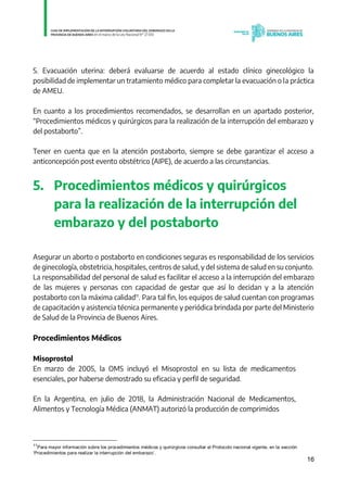 16
5. Evacuación uterina: deberá evaluarse de acuerdo al estado clínico ginecológico la
posibilidad de implementar un tratamiento médico para completar la evacuación o la práctica
de AMEU.
En cuanto a los procedimientos recomendados, se desarrollan en un apartado posterior,
“Procedimientos médicos y quirúrgicos para la realización de la interrupción del embarazo y
del postaborto”.
Tener en cuenta que en la atención postaborto, siempre se debe garantizar el acceso a
anticoncepción post evento obstétrico (AIPE), de acuerdo a las circunstancias.
5. Procedimientos médicos y quirúrgicos
para la realización de la interrupción del
embarazo y del postaborto
Asegurar un aborto o postaborto en condiciones seguras es responsabilidad de los servicios
de ginecología, obstetricia, hospitales, centros de salud, y del sistema de salud en su conjunto.
La responsabilidad del personal de salud es facilitar el acceso a la interrupción del embarazo
de las mujeres y personas con capacidad de gestar que así lo decidan y a la atención
postaborto con la máxima calidad11
. Para tal fin, los equipos de salud cuentan con programas
de capacitación y asistencia técnica permanente y periódica brindada por parte del Ministerio
de Salud de la Provincia de Buenos Aires.
Procedimientos Médicos
Misoprostol
En marzo de 2005, la OMS incluyó el Misoprostol en su lista de medicamentos
esenciales, por haberse demostrado su eficacia y perfil de seguridad.
En la Argentina, en julio de 2018, la Administración Nacional de Medicamentos,
Alimentos y Tecnología Médica (ANMAT) autorizó la producción de comprimidos
11
Para mayor información sobre los procedimientos médicos y quirúrgicos consultar el Protocolo nacional vigente, en la sección
‘Procedimientos para realizar la interrupción del embarazo’. IF-2021-01438663-GDEBA-DPEGSMSALGP
página 16 de 31
 