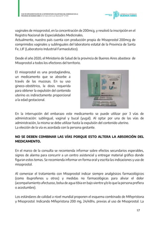 17
vaginales de misoprostol, en la concentración de 200mcg, y resolvió la inscripción en el
Registro Nacional de Especialidades Medicinales.
Actualmente, nuestro país cuenta con producción propia de Misoprostol 200mcg de
comprimidos vaginales y sublinguales del laboratorio estatal de la Provincia de Santa
Fe, LIF (Laboratorio Industrial Farmacéutico).
Desde el año 2020, el Ministerio de Salud de la provincia de Buenos Aires abastece de
Misoprostol a todos los efectores del territorio.
El misoprostol es una prostaglandina,
un medicamento que se absorbe a
través de las mucosas. En su uso
gineco-obstétrico, la dosis requerida
para obtener la expulsión del contenido
uterino es indirectamente proporcional
a la edad gestacional.
En la interrupción del embarazo este medicamento se puede utilizar por 3 vías de
administración: sublingual, vaginal y bucal (yugal). Al optar por una de las vías de
administración, la misma se debe utilizar hasta la expulsión del contenido uterino.
La elección de la vía es acordada con la persona gestante.
NO SE DEBEN COMBINAR LAS VÍAS PORQUE ESTO ALTERA LA ABSORCIÓN DEL
MEDICAMENTO.
En el marco de la consulta se recomienda informar sobre efectos secundarios esperables,
signos de alarma para concurrir a un centro asistencial y entregar material gráfico donde
figuran estos temas. Se recomienda informar en forma oral y escrita las indicaciones y uso de
misoprostol.
Al comenzar el tratamiento con Misoprostol indicar siempre analgésicos farmacológicos
(como ibuprofenos u otros) y medidas no farmacológicas para aliviar el dolor
(acompañamiento afectuoso, bolsa de agua tibia en bajo vientre y/o lo que la persona prefiera
o acostumbre).
Los estándares de calidad a nivel mundial proponen el esquema combinado de Mifepristona
y Misoprostol. Indicando Mifepristona 200 mg, 24/48hs. previas al uso de Misoprostol. La
IF-2021-01438663-GDEBA-DPEGSMSALGP
página 17 de 31
 