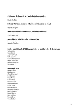 2
Ministerio de Salud de la Provincia de Buenos Aires
Daniel Gollan
Subsecretaría de Atención y Cuidados Integrales en Salud
Nicolás Kreplak
Dirección Provincial de Equidad de Género en Salud
Sabrina Balaña
Dirección de Salud Sexual y Reproductiva
Carlota Ramírez
Equipo matricial de la DPEGS que participó en la elaboración de Contenidos
Tatiana Aime
Cesar Bisutti
Agostina Finielli
Carla Giuliano
Luciana Kanterewicz
Melina Mosquera
Mara Monteagudo
Andrea Paz
Equipo de la DSSR
Laura Andoro
Julia Cabrejas
Mara Di Bernardi
Iván Fornales
Nadia Freire
Damián Levy
Graciela Lukin
Florencia Nejamki
Karina Paiva
Claudia Panizza
Máximiliano Rocha
Johana Romero
Estela Sánchez
Lorena Setien
Brenda Sosa
Gisela Stablun
IF-2021-01438663-GDEBA-DPEGSMSALGP
página 2 de 31
 