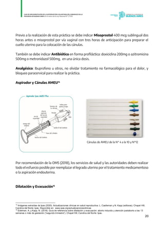 20
Previo a la realización de esta práctica se debe indicar Misoprostol 400 mcg sublingual dos
horas antes o misoprostol por vía vaginal con tres horas de anticipación para preparar el
cuello uterino para la colocación de las cánulas.
También se debe indicar Antibiótico en forma profiláctica: doxiciclina 200mg o azitromicina
500mg o metronidazol 500mg, en una única dosis.
Analgésico: Ibuprofeno u otros, no olvidar tratamiento no farmacológico para el dolor, y
bloqueo paracervical para realizar la práctica.
Aspirador y Cánulas AMEU14
Cánulas de AMEU de la N° 4 a la 10 y N°12
Por recomendación de la OMS (2018), los servicios de salud y las autoridades deben realizar
todo el esfuerzo posible por reemplazar el legrado uterino por el tratamiento medicamentoso
o la aspiración endouterina.
Dilatación y Evacuación15
14
Imágenes extraídas de Ipas (2020). Actualizaciones clínicas en salud reproductiva. L. Castleman y N. Kapp (editoras). Chapel Hill,
Carolina del Norte: Ipas. Disponible en: www.ipas.org/actualizacionesclinicas
15
Edelman, A. y Kapp, N. (2018). Guía de referencia sobre dilatación y evacuación: aborto inducido y atención postaborto a las 13
semanas o más de gestación (“segundo trimestre”). Chapel Hill, Carolina del Norte: Ipas.
IF-2021-01438663-GDEBA-DPEGSMSALGP
página 20 de 31
 
