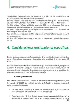 21
Se llama dilatación y evacuación al procedimiento quirúrgico donde con el uso de pinzas no
traumáticas se remueve el embarazo a través del cérvix.
El primer paso es la preparación del cuello con Misoprostol 400 mcg, dos o tres horas antes
del procedimiento, de no tener una dilatación adecuada, dar otra dosis de Misoprostol.
Se debe utilizar Profilaxis antibiótica: doxiciclina 200 mg o azitromicina 500 mg o
metronidazol 500 mg, única dosis, 30 a 60 minutos antes del procedimiento.
Se deben indicar analgésicos farmacológicos como ibuprofeno u otros, y medidas no
farmacológicas del manejo del dolor.
Para la realización de la práctica se utiliza bloqueo paracervical, anestesia raquídea, peridural
o anestesia general.
Las riesgos de complicaciones severas son mínimas, el riesgo de perforación uterina es menor
a 0,1%.
6. Consideraciones en situaciones específicas
En este apartado desarrollamos algunos aspectos de la atención de niñas y adolescentes,
como así también de personas con discapacidad ante la solicitud de la interrupción del
embarazo.
Respecto al consentimiento informado cabe aclarar que siempre es individual y se rige por la
autonomía de la voluntad. En algunas situaciones específicas, el consentimiento, requiere del
acompañamiento o colaboración de otras personas para favorecer a la persona titular de
derecho a expresar su voluntad o facilitar su comprensión.
a. Niñas y adolescentes
En el artículo 26 del Código Civil y Comercial de la Nación, vigente desde agosto de 2015, y en
la resolución N° 65/2015 del Ministerio de Salud de la Nación, se establece respecto al
consentimiento informado que:
● Todas las personas de más de 16 años son consideradas por la legislación argentina
como adultas en lo referente al cuidado de su propio cuerpo.
● Todas las personas de 13 a 16 años, pueden brindar su consentimiento en forma
autónoma si se trata de prácticas que no representen un riesgo grave para su vida o
IF-2021-01438663-GDEBA-DPEGSMSALGP
página 21 de 31
 