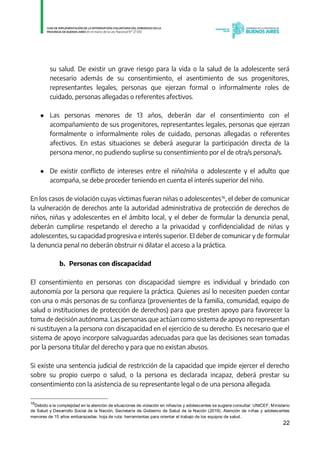 22
su salud. De existir un grave riesgo para la vida o la salud de la adolescente será
necesario además de su consentimiento, el asentimiento de sus progenitores,
representantes legales, personas que ejerzan formal o informalmente roles de
cuidado, personas allegadas o referentes afectivos.
● Las personas menores de 13 años, deberán dar el consentimiento con el
acompañamiento de sus progenitores, representantes legales, personas que ejerzan
formalmente o informalmente roles de cuidado, personas allegadas o referentes
afectivos. En estas situaciones se deberá asegurar la participación directa de la
persona menor, no pudiendo suplirse su consentimiento por el de otra/s persona/s.
● De existir conflicto de intereses entre el niño/niña o adolescente y el adulto que
acompaña, se debe proceder teniendo en cuenta el interés superior del niño.
En los casos de violación cuyas víctimas fueran niñas o adolescentes16
, el deber de comunicar
la vulneración de derechos ante la autoridad administrativa de protección de derechos de
niños, niñas y adolescentes en el ámbito local, y el deber de formular la denuncia penal,
deberán cumplirse respetando el derecho a la privacidad y confidencialidad de niñas y
adolescentes, su capacidad progresiva e interés superior. El deber de comunicar y de formular
la denuncia penal no deberán obstruir ni dilatar el acceso a la práctica.
b. Personas con discapacidad
El consentimiento en personas con discapacidad siempre es individual y brindado con
autonomía por la persona que requiere la práctica. Quienes así lo necesiten pueden contar
con una o más personas de su confianza (provenientes de la familia, comunidad, equipo de
salud o instituciones de protección de derechos) para que presten apoyo para favorecer la
toma de decisión autónoma. Las personas que actúan como sistema de apoyo no representan
ni sustituyen a la persona con discapacidad en el ejercicio de su derecho. Es necesario que el
sistema de apoyo incorpore salvaguardas adecuadas para que las decisiones sean tomadas
por la persona titular del derecho y para que no existan abusos.
Si existe una sentencia judicial de restricción de la capacidad que impide ejercer el derecho
sobre su propio cuerpo o salud, o la persona es declarada incapaz, deberá prestar su
consentimiento con la asistencia de su representante legal o de una persona allegada.
16
Debido a la complejidad en la atención de situaciones de violación en niñas/os y adolescentes se sugiere consultar: UNICEF, Ministerio
de Salud y Desarrollo Social de la Nación, Secretaría de Gobierno de Salud de la Nación (2019). Atención de niñas y adolescentes
menores de 15 años embarazadas: hoja de ruta: herramientas para orientar el trabajo de los equipos de salud.
IF-2021-01438663-GDEBA-DPEGSMSALGP
página 22 de 31
 