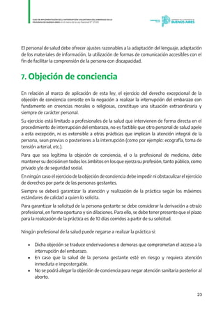 23
El personal de salud debe ofrecer ajustes razonables a la adaptación del lenguaje, adaptación
de los materiales de información, la utilización de formas de comunicación accesibles con el
fin de facilitar la comprensión de la persona con discapacidad.
7. Objeción de conciencia
En relación al marco de aplicación de esta ley, el ejercicio del derecho excepcional de la
objeción de conciencia consiste en la negación a realizar la interrupción del embarazo con
fundamento en creencias morales o religiosas, constituye una situación extraordinaria y
siempre de carácter personal.
Su ejercicio está limitado a profesionales de la salud que intervienen de forma directa en el
procedimiento de interrupción del embarazo, no es factible que otro personal de salud apele
a esta excepción, ni es extensible a otras prácticas que implican la atención integral de la
persona, sean previas o posteriores a la interrupción (como por ejemplo: ecografía, toma de
tensión arterial, etc.).
Para que sea legítima la objeción de conciencia, el o la profesional de medicina, debe
mantener su decisión en todos los ámbitos en los que ejerza su profesión, tanto público, como
privado y/o de seguridad social.
En ningún caso el ejercicio de la objeción de conciencia debe impedir ni obstaculizar el ejercicio
de derechos por parte de las personas gestantes.
Siempre se deberá garantizar la atención y realización de la práctica según los máximos
estándares de calidad a quien lo solicita.
Para garantizar la solicitud de la persona gestante se debe considerar la derivación a otra/o
profesional, en forma oportuna y sin dilaciones. Para ello, se debe tener presente que el plazo
para la realización de la práctica es de 10 días corridos a partir de su solicitud.
Ningún profesional de la salud puede negarse a realizar la práctica si:
 Dicha objeción se traduce enderivaciones o demoras que comprometan el acceso a la
interrupción del embarazo.
 En caso que la salud de la persona gestante esté en riesgo y requiera atención
inmediata e impostergable.
 No se podrá alegar la objeción de conciencia para negar atención sanitaria posterior al
aborto.
IF-2021-01438663-GDEBA-DPEGSMSALGP
página 23 de 31
 