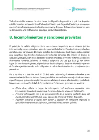 24
Todos los establecimientos de salud tienen la obligación de garantizar la práctica. Aquellos
establecimientos pertenecientes al Subsector Privado o de Seguridad Social que no cuenten
con profesionales para garantizarla deberán prever y disponer de los medios necesarios para
su derivación a una institución de salud que asegure la prestación.
8. Incumplimientos y sanciones previstas
El principio de debida diligencia tiene una extensa trayectoria en el sistema jurídico
internacional y en sus estándares sobre la responsabilidad de los Estados, incluso por hechos
cometidos por particulares. El mismo sintetiza las medidas que los Estados deben realizar
para garantizar los derechos humanos de todas las personas. Ello incluye el diseño, la
ejecución y la supervisión de las políticas y acciones dirigidas a prevenir y evitar las violaciones
de derechos humanos, así como las medidas adoptadas una vez que éstas ya han tenido
lugar. En cuestiones de género, el principio de debida diligencia debe ser reforzado y por eso
el Estado argentino no sólo se ha obligado a erradicar las violencias sino principalmente a
prevenirlas.
En lo relativo a la Ley Nacional N° 27.610, este sistema legal reconoce derechos y en
concordancia establece un sistema de responsabilización mediante un conjunto de sanciones
específicas para quienes incumplan las normas relativas al acceso a la atención y cuidado de
las personas en situación de IVE, ILE y postaborto. En términos generales, se sanciona:
● Obstaculizar, dilatar o negar la interrupción del embarazo requerida: este
incumplimiento recibirá sanciones de 3 meses a 1 año de prisión e inhabilitación.
● Provocar interrupción con o sin consentimiento de la persona gestante fuera del
marco normativo vigente: dará lugar a penas de 3 meses a 10 años de prisión.
● Incumplir requisitos y reglas para ejercer la objeción de conciencia: implicará la
aplicación de sanciones disciplinarias, administrativas, penales y civiles.
IF-2021-01438663-GDEBA-DPEGSMSALGP
página 24 de 31
 
