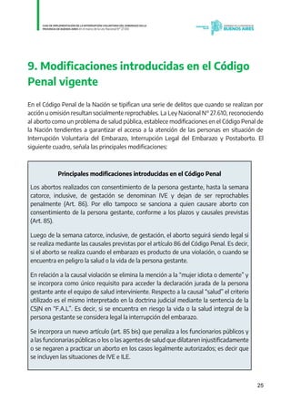 25
9. Modificaciones introducidas en el Código
Penal vigente
En el Código Penal de la Nación se tipifican una serie de delitos que cuando se realizan por
acción u omisión resultan socialmente reprochables. La Ley Nacional N° 27.610, reconociendo
al aborto como un problema de salud pública, establece modificaciones en el Código Penal de
la Nación tendientes a garantizar el acceso a la atención de las personas en situación de
Interrupción Voluntaria del Embarazo, Interrupción Legal del Embarazo y Postaborto. El
siguiente cuadro, señala las principales modificaciones:
Principales modificaciones introducidas en el Código Penal
Los abortos realizados con consentimiento de la persona gestante, hasta la semana
catorce, inclusive, de gestación se denominan IVE y dejan de ser reprochables
penalmente (Art. 86). Por ello tampoco se sanciona a quien causare aborto con
consentimiento de la persona gestante, conforme a los plazos y causales previstas
(Art. 85).
Luego de la semana catorce, inclusive, de gestación, el aborto seguirá siendo legal si
se realiza mediante las causales previstas por el artículo 86 del Código Penal. Es decir,
si el aborto se realiza cuando el embarazo es producto de una violación, o cuando se
encuentra en peligro la salud o la vida de la persona gestante.
En relación a la causal violación se elimina la mención a la “mujer idiota o demente” y
se incorpora como único requisito para acceder la declaración jurada de la persona
gestante ante el equipo de salud interviniente. Respecto a la causal “salud” el criterio
utilizado es el mismo interpretado en la doctrina judicial mediante la sentencia de la
CSJN en “F.A.L”. Es decir, si se encuentra en riesgo la vida o la salud integral de la
persona gestante se considera legal la interrupción del embarazo.
Se incorpora un nuevo artículo (art. 85 bis) que penaliza a los funcionarios públicos y
a las funcionarias públicas o los o las agentes de salud que dilataren injustificadamente
o se negaren a practicar un aborto en los casos legalmente autorizados; es decir que
se incluyen las situaciones de IVE e ILE.
IF-2021-01438663-GDEBA-DPEGSMSALGP
página 25 de 31
 