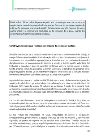 26
En el artículo 88 se redujo la pena respecto a la persona gestante que causare su
propio aborto o consintiere que otro lo causare por fuera de las previsiones legales de
esta ley. Se establece una pena de prisión de tres meses a un año (que era de uno a
cuatro años) y se incorpora la posibilidad de la eximición de la pena, cuando las
circunstancias hicieren excusable la conducta.
Construyendo una nueva realidad: otro modelo de atención y cuidado
Desde la constitución de la sociedad moderna y a partir de la división sexual del trabajo, el
cuerpo de las mujeres ha sido territorio de explotación y objeto de un intenso tutelaje estatal.
Los cuerpos con capacidades reproductivas se transformaron en territorios de control y
disciplinamiento. La incorporación del derecho a acceder a la Interrupción Voluntaria del
Embarazo le devuelve el saber, la autoridad epistémica sobre su cuerpo a quien lo porta y
habita. Quienes toman las decisiones y definen su riesgo a la salud son las personas en su
propia trayectoria de vida. La IVE redistribuye el poder en la escena de la consulta médica y
contribuye al modelo de cuidado en salud que estamos construyendo.
A partir de la sanción de la Ley Nacional N° 27.610, y en el marco de la normativa vigente, los
servicios de salud deben garantizar el ejercicio del derecho a la Interrupción Voluntaria del
Embarazo (IVE), hasta la semana 14 inclusive de gestación. A partir de la semana 15 de
gestación se requiere continuar garantizando la atención integral a las personas con derecho
a la Interrupción Legal del Embarazo (ILE), como así también, en todos los casos la atención
postaborto.
Las condiciones mínimas en la atención de las personas en situación de IVE, ILE y postaborto
incluyen los principios que forman parte de la normativa nacional e internacional. Éstos son:
trato digno, privacidad, confidencialidad, autonomía de la voluntad, acceso a la información
amplia, adecuada y de calidad.
La IVE reduce las inequidades en salud, inequidades de género e inequidades
socioeconómicas, porque mejora el acceso a la salud de todas las mujeres y personas con
capacidad de gestar, en especial de los sectores más vulnerables. También reduce las
inequidades en el acceso, porque amplía la puerta de acceso al sistema de salud: la consulta
por IVE constituye una oportunidad para acompañar otras situaciones de vulneración como
IF-2021-01438663-GDEBA-DPEGSMSALGP
página 26 de 31
 