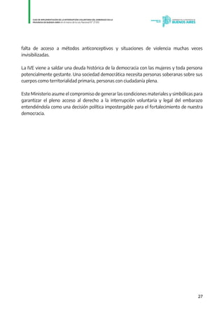 27
falta de acceso a métodos anticonceptivos y situaciones de violencia muchas veces
invisibilizadas.
La IVE viene a saldar una deuda histórica de la democracia con las mujeres y toda persona
potencialmente gestante. Una sociedad democrática necesita personas soberanas sobre sus
cuerpos como territorialidad primaria, personas con ciudadanía plena.
Este Ministerio asume el compromiso de generar las condiciones materiales y simbólicas para
garantizar el pleno acceso al derecho a la interrupción voluntaria y legal del embarazo
entendiéndola como una decisión política impostergable para el fortalecimiento de nuestra
democracia.
IF-2021-01438663-GDEBA-DPEGSMSALGP
página 27 de 31
 