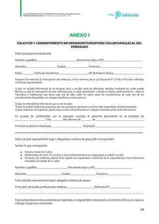 29
ANEXO I
SOLICITUD Y CONSENTIMIENTO INFORMADOINTERRUPCIÓN VOLUNTARIA/LEGAL DEL
EMBARAZO
Datos de la persona declarante
Nombre y apellido:__________________________ Documento (tipo y Nº):__________________________
Domicilio:____________________ Ciudad:_______________ Provincia:____________________________
Edad:________ Fecha de nacimiento:____________________Nº de historia clínica:____________________
Requiero formalmente la interrupción del embarazo, en los términos de la Ley Nacional N° 27.610. A los fines referidos
manifiesto expresamente:
1) Que he recibido información en un lenguaje claro y sencillo sobre los diferentes métodos mediante los cuales puede
llevarse a cabo la interrupción de este embarazo por su edad gestacional –incluido el aborto medicamentoso–, sobre la
naturaleza e implicancias que tiene cada una de ellos sobre mi salud, sobre las características de cada uno de los
procedimientos disponibles, sus riesgos, beneficios y consecuencias.
2) Que he entendido la información que se me ha dado.
3) Que he podido realizar las preguntas que me parecieron oportunas y me han sido respondidas satisfactoriamente.
4) Que conforme a lo explicado, puedo revocar este consentimiento en cualquier momento antes de la intervención.
En prueba de conformidad con lo expuesto suscribo el presente documento en la localidad de
____________________ a los _______ días del mes de _______ de ________________________________
Firma de la persona interesada ____________________ Aclaración ________________________________
---------------------------------------------------------------------------------------------------------
Datos de la/el representante legal o allegado/a o sistema de apoyo (de corresponder)
Señalar lo que corresponda:
❏ Persona menor de 13 años
❏ Adolescentes de entre 13 y 16 años si el procedimiento pone en riesgo grave su salud o su vida
❏ Personas con sentencia judicial firme vigente de incapacidad o restricción de la capacidad para toma decisiones
vinculadas al cuidado de su salud
Nombre y apellido:____________________ Documento (tipo y Nº):_________________________
Domicilio:_______________________ Ciudad:_________________ Provincia:________________
Firma de la/el representante legal o allegado o sistema de apoyo:
Firma del o de las/los profesionales médicos:__________________ Matrícula Nº:______________
-------------------------------------------------------------------------------------------------------------------
El presente documento se extiende por duplicado, el original debe incorporarse a la Historia Clínica y la copia se
entrega a la persona interesada.
IF-2021-01438663-GDEBA-DPEGSMSALGP
página 29 de 31
 