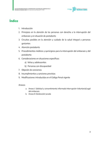 3
Índice
1. Introducción
2. Principios en la atención de las personas con derecho a la interrupción del
embarazo y en situación de postaborto
3. Circuitos posibles en la atención y cuidado de la salud integral a personas
gestantes
4. Atención postaborto
5. Procedimientos médicos y quirúrgicos para la interrupción del embarazo y del
postaborto
6. Consideraciones en situaciones específicas:
a) Niñas y adolescentes
b) Personas con discapacidad
7. Objeción de conciencia
8. Incumplimientos y sanciones previstas
9. Modificaciones introducidas en el Código Penal vigente
Anexos
a. Anexo I: Solicitud y consentimiento informado Interrupción Voluntaria/Legal
del embarazo
b. Anexo II: Declaración Jurada
IF-2021-01438663-GDEBA-DPEGSMSALGP
página 3 de 31
 