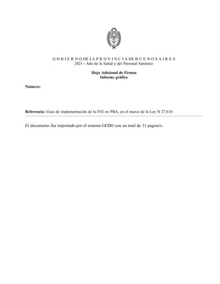 G O B I E R N O DE LA P R O V I N C I A DE B U E N O S A I R E S
2021 - Año de la Salud y del Personal Sanitario
Hoja Adicional de Firmas
Informe gráfico
Número:
Referencia: Guía de implementación de la IVE en PBA, en el marco de la Ley N 27.610
El documento fue importado por el sistema GEDO con un total de 31 pagina/s.
Viernes 15 de Enero de 2021
IF-2021-01438663-GDEBA-DPEGSMSALGP
LA PLATA, BUENOS AIRES
Digitally signed by GDE BUENOS AIRES
DN: cn=GDE BUENOS AIRES, c=AR, o=MINISTERIO DE JEFATURA DE GABINETE DE MINISTROS BS AS,
ou=SUBSECRETARIA DE GOBIERNO DIGITAL, serialNumber=CUIT 30715471511
Date: 2021.01.15 17:20:33 -03'00'
Maria Agostina Finielli Rodriguez
Personal Profesional
Dirección Provincial de Equidad de Género en Salud
Ministerio de Salud
Digitally signed by GDE BUENOS AIRES
DN: cn=GDE BUENOS AIRES, c=AR, o=MINISTERIO DE
JEFATURA DE GABINETE DE MINISTROS BS AS,
ou=SUBSECRETARIA DE GOBIERNO DIGITAL,
serialNumber=CUIT 30715471511
Date: 2021.01.15 17:20:33 -03'00'
 