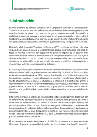 4
1. Introducción
El 30 de diciembre de 2020 fue sancionada en el Congreso de la Nación la Ley Nacional N°
27.610. Este hecho marca un hito en la ampliación de derechos de las mujeresy personas con
otras identidades de género con capacidad de gestar; propone un modelo de atención y
cuidado de la salud que reconoce la autonomía de las personas para decidir, restituyendo así
la soberanía y autoridad epistémica sobre su cuerpo a quien lo porta y habita. Una soberanía
que es relacional, que se garantiza con vínculos que la sostienen y acompañan en el proceso.
El derecho a la Interrupción Voluntaria del Embarazo (IVE) contribuye también a reducir las
inequidades en salud, de género y socioeconómicas, porque mejora el acceso a la salud de
todas las mujeres y personas con capacidad de gestar, en especial de los sectores más
vulnerables. También reduce las inequidades en el acceso, porque amplía la puerta de ingreso
al sistema de salud: la consulta por IVE constituye una oportunidad para acompañar otras
situaciones de vulneración como son la falta de acceso a métodos anticonceptivos y
situaciones de violencias, muchas veces invisibilizadas.
La nueva ley nacional se inscribe dentro del bloque de constitucionalidad y convencionalidad
del ordenamiento jurídico argentino. Mediante los incisos 22 y 23 del artículo 75, incorporados
en la reforma constitucional de 1994, nuestra Constitución y los distintos instrumentos
internacionales suscriptos reconocen los derechos sexuales y reproductivos, a la dignidad, a
la vida, a la autonomía, a la salud, a la educación, a la integridad, a la identidad de género, a
la diversidad étnico-cultural, a la diversidad corporal, a la privacidad, a la libertad de creencias
y pensamientos, al derecho a la información, a gozar de los beneficios de los avances
científicos, a la igualdad real de oportunidades, a la no discriminación y a una vida libre de
violencias.
Esta norma reemplaza el sistema de causales establecido en el Código Penal desde 1921, por
un sistema mixto de plazos y causales al reconocer el derecho de las personas gestantes a
interrumpir de forma voluntaria su embarazo hasta la semana catorce (14), inclusive, del
proceso gestacional. Fuera de este plazo, la persona gestante tiene derecho a acceder a la
interrupción legal del embarazo si el mismo fuera resultado de una violación o si estuviera en
peligro/riesgo la vida o la salud de la persona gestante. De esta manera, si bien se modificó el
Código Penal, los lineamientos del fallo F.A.L. de la CSJN continúan siendo doctrina vigente
para la interpretación de las causales.
El aborto no es un evento excepcional en la vida de las mujeres y personas con otras
identidades de género con capacidad de gestar, por el contrario es una situación frecuente.
IF-2021-01438663-GDEBA-DPEGSMSALGP
página 4 de 31
 
