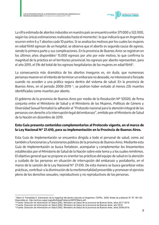 5
La cifra estimada de abortos inducidos en nuestro país se encuentra entre 371.000 y 522.000,
según las únicas estimaciones realizadas hasta el momento1
, lo que indicaría que en Argentina
ocurren entre 6 y 7 abortos cada 10 partos. Si se analiza los motivos por los cuales las mujeres
en edad fértil egresan de un hospital, se observa que el aborto es segunda causa de egreso,
siendo la primera parto y sus complicaciones. En la provincia de Buenos Aires se registran en
los últimos años disponibles2
15.000 egresos por año por este motivo, lo que confirma la
magnitud de la práctica en el territorios provincial, los egresos por aborto representan, para
el año 2019, el 5% del total de los egresos hospitalarios de las mujeres en edad fértil3
.
La consecuencia más dramática de los abortos inseguros es, sin duda, que numerosas
personas mueren en el intento de terminar un embarazo no deseado, no intencional o forzado
cuando no acceden a una prática segura dentro del sistema de salud. En la provincia de
Buenos Aires, en el periodo 2008-2019 4
, se podrían haber evitado al menos 235 muertes
identificadas como muertes por aborto.
El gobierno de la provincia de Buenos Aires por medio de la Resolución Nº 1/2020, de firma
conjunta entre el Ministerio de Salud y el Ministerio de las Mujeres, Políticas de Género y
Diversidad Sexual formalizó la adhesión al “Protocolo nacional para la atención integral de las
personas con derecho a la interrupción legal del embarazo”, emitido por el Ministerio de Salud
de la Nación en diciembre de 2019.
Esta Guía presenta contenidos complementarios al Protocolo vigente, en el marco de
la Ley Nacional N° 27.610, para su implementación en la Provincia de Buenos Aires.
Esta Guía de Implementación se encuentra dirigida a todo el personal de salud, como así
también a funcionarias y funcionarios públicos de la provincia de Buenos Aires. Mediante esta
Guía de Implementación se busca fortalecer, acompañar y complementar los lineamientos
establecidos por el Ministerio de Salud de la Nación sobre este tema y a los cuales remitimos.
El objetivo general que se propone es orientar las prácticas del equipo de salud en la atención
y cuidado de las personas en situación de interrupción del embarazo y postaborto, en el
marco de la sanción de la Ley Nacional N° 27.610. De esta manera se busca garantizar estas
prácticas, contribuir a la disminución de la morbimortalidad prevenible y promover el ejercicio
pleno de los derechos sexuales, reproductivos y no reproductivos de las personas.
1
Mario S. Pantelides E. Estimación de la magnitud del aborto inducido en Argentina. CEPAL. 2009; Notas de población N° 87: 95-120.
Disponible en: http://archivo.cepal.org/pdfs/NotasPoblacion/NP87Mario.pdf
2
Fuente: Dirección de Información en Salud (DIS), Ministerio de Salud de la provincia de Buenos Aires, años 2017-2019.
3
Fuente: Dirección de Información en Salud (DIS), Ministerio de Salud de la provincia de Buenos Aires, año 2019
4
Fuente: Dirección de Información en Salud (DIS), Ministerio de Salud de la provincia de Buenos Aires, años 2008-2019.
IF-2021-01438663-GDEBA-DPEGSMSALGP
página 5 de 31
 