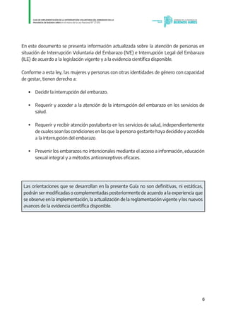 6
En este documento se presenta información actualizada sobre la atención de personas en
situación de Interrupción Voluntaria del Embarazo (IVE) e Interrupción Legal del Embarazo
(ILE) de acuerdo a la legislación vigente y a la evidencia científica disponible.
Conforme a esta ley, las mujeres y personas con otras identidades de género con capacidad
de gestar, tienen derecho a:
 Decidir la interrupción del embarazo.
 Requerir y acceder a la atención de la interrupción del embarazo en los servicios de
salud.
 Requerir y recibir atención postaborto en los servicios de salud, independientemente
de cuales sean las condiciones en las que la persona gestante haya decidido y accedido
a la interrupción del embarazo.
 Prevenir los embarazos no intencionales mediante el acceso a información, educación
sexual integral y a métodos anticonceptivos eficaces.
Las orientaciones que se desarrollan en la presente Guía no son definitivas, ni estáticas,
podrán ser modificadas o complementadas posteriormente de acuerdo a la experiencia que
se observe en la implementación, la actualización de la reglamentación vigente y los nuevos
avances de la evidencia científica disponible.
IF-2021-01438663-GDEBA-DPEGSMSALGP
página 6 de 31
 