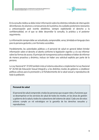9
En la consulta médica se debe incluir información sobre los distintos métodos de interrupción
del embarazo, los alcances y consecuencias de la práctica, los cuidados posteriores necesarios
y anticoncepción post evento obstétrico; siempre explicitando el derecho a la
confidencialidad, en el que se debe desarrollar la consulta, la práctica y el posterior
seguimiento.
La información siempre debe ser actualizada, comprensible, veraz, brindada en lenguaje claro
para la persona gestante y con formatos accesibles.
Paralelamente, las autoridades públicas y el personal de salud en general deben brindar
información sobre el derecho al aborto conforme la legislación vigente y a la vez informar
sobre las formas de acceso. El principio de transparencia activa establece el deber de informar
de manera proactiva y dinámica, incluso sin haber una solicitud explícita por parte de la
persona.
La Ley Nacional N° 27.610 también insta al sistema educativo a implementar la Ley Nacional
N° 26.150 (de Educación Sexual Integral) y a los distintos niveles de gobierno a establecer
políticas activas para la promoción y el fortalecimiento de la salud sexual y reproductiva de
toda la población.
Personal de salud
El personal de salud comprende a todas las personas que ocupan roles y funciones que
se desempeñan en los servicios de salud de todos los niveles, en las áreas de gestión
y gobierno de la salud y todos los subsectores del sistema de salud. Cada uno de estos
actores cumple un rol estratégico en la garantía de los derechos sexuales y
reproductivos.
IF-2021-01438663-GDEBA-DPEGSMSALGP
página 9 de 31
 