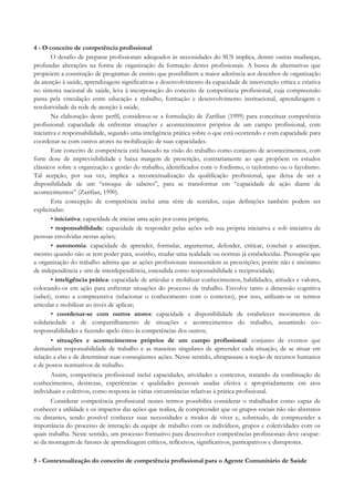 4 - O conceito de competência profissional
O desafio de preparar profissionais adequados às necessidades do SUS implica, dentre outras mudanças,
profundas alterações na forma de organização da formação destes profissionais. A busca de alternativas que
propiciem a construção de programas de ensino que possibilitem a maior aderência aos desenhos de organização
da atenção à saúde, aprendizagens significativas e desenvolvimento da capacidade de intervenção crítica e criativa
no sistema nacional de saúde, leva à incorporação do conceito de competência profissional, cuja compreensão
passa pela vinculação entre educação e trabalho, formação e desenvolvimento institucional, aprendizagem e
resolutividade da rede de atenção à saúde.
Na elaboração deste perfil, considerou-se a formulação de Zarifian (1999) para conceituar competência
profissional: capacidade de enfrentar situações e acontecimentos próprios de um campo profissional, com
iniciativa e responsabilidade, segundo uma inteligência prática sobre o que está ocorrendo e com capacidade para
coordenar-se com outros atores na mobilização de suas capacidades.
Este conceito de competência está baseado na visão do trabalho como conjunto de acontecimentos, com
forte dose de imprevisibilidade e baixa margem de prescrição, contrariamente ao que propõem os estudos
clássicos sobre a organização e gestão do trabalho, identificados com o fordismo, o taylorismo ou o fayolismo.
Tal acepção, por sua vez, implica a reconceitualização da qualificação profissional, que deixa de ser a
disponibilidade de um “estoque de saberes”, para se transformar em “capacidade de ação diante de
acontecimentos” (Zarifian, 1990).
Esta concepção de competência inclui uma série de sentidos, cujas definições também podem ser
explicitadas:
• iniciativa: capacidade de iniciar uma ação por conta própria;
• responsabilidade: capacidade de responder pelas ações sob sua própria iniciativa e sob iniciativa de
pessoas envolvidas nestas ações;
• autonomia: capacidade de aprender, formular, argumentar, defender, criticar, concluir e antecipar,
mesmo quando não se tem poder para, sozinho, mudar uma realidade ou normas já estabelecidas. Pressupõe que
a organização do trabalho admita que as ações profissionais transcendem as prescrições; porém não é sinônimo
de independência e sim de interdependência, entendida como responsabilidade e reciprocidade;
• inteligência prática: capacidade de articular e mobilizar conhecimentos, habilidades, atitudes e valores,
colocando-os em ação para enfrentar situações do processo de trabalho. Envolve tanto a dimensão cognitiva
(saber), como a compreensiva (relacionar o conhecimento com o contexto), por isso, utilizam-se os termos
articular e mobilizar ao invés de aplicar;
• coordenar-se com outros atores: capacidade e disponibilidade de estabelecer movimentos de
solidariedade e de compartilhamento de situações e acontecimentos do trabalho, assumindo co–
responsabilidades e fazendo apelo ético às competências dos outros;
• situações e acontecimentos próprios de um campo profissional: conjunto de eventos que
demandam responsabilidade de trabalho e as maneiras singulares de apreender cada situação, de se situar em
relação a elas e de determinar suas conseqüentes ações. Nesse sentido, ultrapassase a noção de recursos humanos
e de postos normativos de trabalho.
Assim, competência profissional inclui capacidades, atividades e contextos, tratando da combinação de
conhecimentos, destrezas, experiências e qualidades pessoais usadas efetiva e apropriadamente em atos
individuais e coletivos, como resposta às várias circunstâncias relativas à prática profissional.
Considerar competência profissional nestes termos possibilita considerar o trabalhador como capaz de
conhecer a utilidade e os impactos das ações que realiza, de compreender que os grupos sociais não são abstratos
ou distantes, sendo possível conhecer suas necessidades e modos de viver e, sobretudo, de compreender a
importância do processo de interação da equipe de trabalho com os indivíduos, grupos e coletividades com os
quais trabalha. Neste sentido, um processo formativo para desenvolver competências profissionais deve ocupar-
se da montagem de fatores de aprendizagem críticos, reflexivos, significativos, participativos e disruptores.
5 - Contextualização do conceito de competência profissional para o Agente Comunitário de Saúde
 
