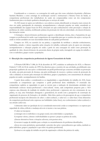 Considerando-se o contexto e as concepções de saúde que têm como referência doutrinária a Reforma
Sanitária Brasileira e como estratégia de reordenação setorial e institucional o Sistema Único de Saúde, as
competências profissionais dos trabalhadores de saúde são compreendidas como um dos componentes
fundamentais para a revolução qualitativa desejada para os serviços de saúde.
Os ACS atuam no apoio aos indivíduos e aos coletivos sociais, identificando as situações mais comuns de
risco em saúde, participando da orientação, acompanhamento e educação popular em saúde, estendendo as
responsabilidades das equipes locais do SUS, colocando em ação conhecimentos sobre prevenção e solução de
problemas de ordem sanitária, mobilizando práticas de promoção da vida em coletividade e de desenvolvimento
das interações sociais.
A formação e desenvolvimento profissionais sugerem a identificação técnica, ética e humanística do que
compete ao profissional de saúde e que competências são requeridas para que os usuários das ações e serviços de
saúde se sintam atendidos em suas necessidades diante de cada prática profissional.
Compete aos ACS, no exercício de sua prática, a capacidade de mobilizar e articular conhecimentos,
habilidades, atitudes e valores requeridos pelas situações de trabalho, realizando ações de apoio em orientação,
acompanhamento e educação popular em saúde a partir de uma concepção de saúde como promoção da
qualidade de vida e desenvolvimento da autonomia diante da própria saúde, interagindo em equipe de trabalho e
com os indivíduos, grupos sociais e populações.
6 - Descrição das competências profissionais do Agente Comunitário de Saúde
A Portaria GM/MS nº 1.886, de 18 de dezembro de 1997, estabelece as atribuições do ACS, e o Decreto
Federal nº 3.189, de 04 de outubro de 1999, fixa diretrizes para o exercício de suas atividades, possibilitando uma
proposição qualitativa de suas ações e evidenciando um perfil profissional que concentra atividades na promoção
da saúde, seja pela prevenção de doenças, seja pela mobilização de recursos e práticas sociais de promoção da
vida e cidadania ou mesmo pela orientação de indivíduos, grupos e populações, com características de educação
popular em saúde e acompanhamento de famílias.
A partir desta análise e considerando-se as singularidades e especificidades do trabalho do ACS, foram
construídas as competências que compõem o perfil profissional deste trabalhador. O enunciado das
competências explicita as capacidades às quais se recorre para a realização de determinadas atividades num
determinado contexto técnico-profissional e sócio-cultural. Assim, cada competência proposta para o ACS
expressa uma dimensão da realidade de trabalho deste profissional e representa um eixo estruturante de sua
prática, ou seja, uma formulação abrangente e generalizável, de acordo com a perspectiva de construção da
organização do processo de formação e de trabalho. Além disto, partiu-se do pressuposto de que a competência
profissional incorpora três dimensões do saber: o saber-conhecer, o saber-ser e o saber-fazer. Estas dimensões
da competência profissional estão expressas nas habilidades (saber-fazer), nos conhecimentos (saber-conhecer) e
nas atitudes (saber-ser).
A dimensão saber-ser (produção de si) é considerada transversal a todas as competências e se expressa por
capacidade de crítica, reflexão e mudança ativa em si mesmo e nas suas práticas.
O saber-ser incorpora:
a) interagir com os indivíduos e seu grupo social, com coletividades e a população;
b) respeitar valores, culturas e individualidades ao pensar e propor as práticas de saúde;
c)buscar alternativas frente a situações adversas, com postura ativa;
d) recorrer à equipe de trabalho para a solução ou encaminhamento de problemas identificados;
e)levar em conta pertinência, oportunidade e precisão das ações e procedimentos que realiza, medindo-se
pelos indivíduos, grupos e populações a que refere sua prática profissional;
f)colocar-se em equipe de trabalho em prol da organização e eficácia das práticas de saúde;
 