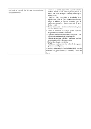 prevenção e controle das doenças transmissí-veis e
não transmissíveis.
sociais do adolescente; cresci-mento e desenvolvimento;
cuidados preventi-vos em relação à gravidez precoce, às
DST e Aids, ao uso de drogas e à violência; redes de apoio
familiaresocial.
• Saúde do idoso: características e necessidades físicas,
psicológicas e sociais do idoso; cuidados preventivos em
relação a acidentes e doenças prevalentes; uso de
medicamentos; situações e sinais de risco; redes de apoio
familiaresocial.
• Doenças transmissíveis e não transmissíveis: conceitos, sinais,
sintomasefatoresderisco.
• Cadeia de transmissão de doenças: agentes infecciosos,
hospedeirosemecanismosdetransmissão.
• O processo de resistência e imunidade do hospedeiro e suas
diversasrespostasàagressãodoagenteinfeccioso.
• Medidas de prevenção individual e coletiva das principais
doençastransmissíveisenãotransmis-síveis.
• Doençasdenotificaçãocompulsória;
• Medidas de monitoramento das enfermida-des segundo
protocolosdesaúdepública.
• Sistema de Informação da Atenção Básica (SIAB): conceito,
finalidades, fluxo, preenchi-mento dos formulários e análise dos
dados.
 