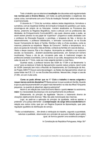 P á g i n a | 2
ANEXO A PETIÇÃO | APLICAÇÃO DO PRINCÍPIO DA IGUALDADE AOS DOCENTES DO 1.º CICLO
Todo o trabalho que se relaciona à avaliação dos discentes está regulamentado
nas normas para o Ensino Básico, com todas as particularidades e exigências dos
outros ciclos, normalmente com uma “Ficha de Avaliação Periodal” ainda mais extensa
e pormenorizada.
O docente do 1.º Ciclo faz sumários, elabora testes diagnósticos, formativos e
sumativos, com as respetivas Grelhas de Correção e Cotação de questões e, por vezes,
encarrega-se ele próprio de os fotocopiar, mantem atualizados os Processos dos
Alunos, preenche os Registos Biográficos, reúne e articula com os professores das
Atividades de Enriquecimento Curricular(AEC)- aos quais observa aulas e avalia, se
assim estiver previsto no seu papel de “supervisor”- programa e avalia atividades com
o professor da Educação Especial, o psicólogo, o terapeuta da fala, o técnico de
desenvolvimento, o professor bibliotecário, o animador sociocultural, se na Escola
houver Componente de Apoio à Família. Distribui o leite e a fruta escolares, conta os
mesmos, preenche os respetivos “Mapas de Consumo”. Verifica a temperatura, se o
aluno se queixa de mal-estar, trata as feridas, contacta as famílias em casode doença…
Veste e despe casacos. Põe e tira chapéus. Acompanha ao refeitório e ao autocarro
escolar, se necessário… (Existem assistentes operacionais, sim. Sempre em número
insuficiente). Passa o dia de pé, circulando pela sala. A tradicional imagem da
professora sentada à secretária, com os alunos à sua volta, desapareceu há muito das
salas de aula do 1.º Ciclo, cada vez mais exigente também a nível físico.
Quantas vezes, o professor leciona das 9:00h às 17:30h e sai literalmente “a
correr” para se deslocar à Sede de Agrupamento (usando viatura própria, claro!) onde
às 18:00h (exemplo) tem início a Reunião de Departamento, de Coordenação de Ano,
do Projeto A/B/C?? Essa é outra desvantagem- as Sedes dos Agrupamentos situam-se
quase todas nas E.B. 2.3. ou nas Escolas Secundárias. Nesses dias, chegar a casa às
21:00h, só com muita sorte.
Como se pode afirmar que no 1.º Ciclo o trabalho é menos exigente e
requermenos controlo disciplinar?? Basta pensar no que sucede em família. Quando
é que os pais forçosamentetêm um papel mais interventivo na vida dos filhos? Enquanto
pequenos, ou quando já adquiriram alguma autonomia?
Assim é, em relação aos ciclos do Ensino Básico- quanto menor é a autonomia,
maior é a necessidade da presença e do acompanhamento do professor.
Efetivamente, do princípio da legalidade “decorre o tratamento diverso de
situações objetivamente diversas.” Mas não pela menorização das mesmas.
Logo, ao pedir-se a aplicação do princípio da igualdade, está-se apenas a
pretender uma justiça elementar- a compensação da carga letiva excedentária em
relação aos outros ciclos, quer por um Regime Especial de Aposentação, quer pela
regulação igualitária da distribuição de serviço.
“Todos os trabalhadores… têm direito à retribuição do trabalho, segundo a quantidade,
natureza e qualidade, observando-se o princípio de que para trabalho igual salário
igual, de forma a garantir uma existência condigna.”
In Constituição da República Portuguesa, Artigo 59.º
 