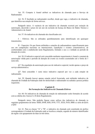Art. 55. Compete à Anatel atribuir os indicativos de chamada para o Serviço de 
10 
Radioamador. 
Art. 56. É facultado ao radioamador escolher, desde que vago, o indicativo de chamada, 
que identifica sua estação de forma unívoca. 
Parágrafo único. A vacância de um indicativo de chamada ocorrerá por extinção da 
autorização, decorrido o prazo de um ano da exclusão da licença do Banco de Dados Técnico e 
Administrativo da Anatel. 
Art. 57. Os indicativos de chamada são classificados em: 
I – Efetivos: São os utilizados quotidianamente para identificação em quaisquer 
transmissões; 
II – Especiais: Os que forem atribuídos a estações de radioamadores especificamente para 
uso em competições nacionais ou internacionais, expedições e eventos comemorativos, de 
conformidade com o estabelecido neste Regulamento, limitado o uso e a validade ao período de 
duração do evento. 
Art. 58. O indicativo especial será concedido mediante requerimento à Anatel e constará da 
autorização válida para o período de duração do evento ou eventos acumulados até o limite de 1 
(um) mês. 
§1º. Na expedição da autorização para uso do indicativo especial, incide apenas o preço de 
serviço administrativo. 
§2º. Será concedido 1 (um) único indicativo especial por vez a cada estação de 
radioamador. 
Art. 59. Quando houver apenas estação móvel licenciada, será atribuído indicativo de 
chamada da Unidade da Federação onde for domiciliado o radioamador ou sediada a pessoa jurídica 
requerente. 
Capítulo II 
Da Formação dos Indicativos de Chamada Efetivos 
Art. 60. Os indicativos de chamada de estação de radioamador serão formados de acordo 
com as tabelas dos Anexos I e II deste Regulamento. 
Parágrafo único. Não poderão figurar como sufixos dos indicativos de chamada os 
seguintes grupamentos de letras: DDD, SNM, SOS, SVH, TTT, XXX, PAN, RRR e a série de QAA 
a QZZ 
Art. 61. Para as classes "A" e "B", o indicativo de chamada será constituído de prefixo 
correspondente à Unidade da Federação onde se localiza a estação, seguido do número identificador 
da região e de agrupamento de duas ou três letras. 
 