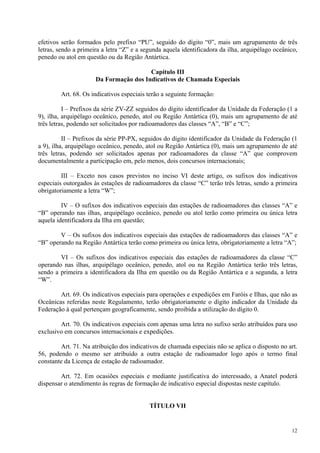 efetivos serão formados pelo prefixo “PU”, seguido do dígito “0”, mais um agrupamento de três 
letras, sendo a primeira a letra “Z” e a segunda aquela identificadora da ilha, arquipélago oceânico, 
penedo ou atol em questão ou da Região Antártica. 
12 
Capítulo III 
Da Formação dos Indicativos de Chamada Especiais 
Art. 68. Os indicativos especiais terão a seguinte formação: 
I – Prefixos da série ZV-ZZ seguidos do dígito identificador da Unidade da Federação (1 a 
9), ilha, arquipélago oceânico, penedo, atol ou Região Antártica (0), mais um agrupamento de até 
três letras, podendo ser solicitados por radioamadores das classes “A”, “B” e “C”; 
II – Prefixos da série PP-PX, seguidos do dígito identificador da Unidade da Federação (1 
a 9), ilha, arquipélago oceânico, penedo, atol ou Região Antártica (0), mais um agrupamento de até 
três letras, podendo ser solicitados apenas por radioamadores da classe “A” que comprovem 
documentalmente a participação em, pelo menos, dois concursos internacionais; 
III – Exceto nos casos previstos no inciso VI deste artigo, os sufixos dos indicativos 
especiais outorgados às estações de radioamadores da classe “C” terão três letras, sendo a primeira 
obrigatoriamente a letra “W”; 
IV – O sufixos dos indicativos especiais das estações de radioamadores das classes “A” e 
“B” operando nas ilhas, arquipélago oceânico, penedo ou atol terão como primeira ou única letra 
aquela identificadora da Ilha em questão; 
V – Os sufixos dos indicativos especiais das estações de radioamadores das classes “A” e 
“B” operando na Região Antártica terão como primeira ou única letra, obrigatoriamente a letra “A”; 
VI – Os sufixos dos indicativos especiais das estações de radioamadores da classe “C” 
operando nas ilhas, arquipélago oceânico, penedo, atol ou na Região Antártica terão três letras, 
sendo a primeira a identificadora da Ilha em questão ou da Região Antártica e a segunda, a letra 
“W”. 
Art. 69. Os indicativos especiais para operações e expedições em Faróis e Ilhas, que não as 
Oceânicas referidas neste Regulamento, terão obrigatoriamente o dígito indicador da Unidade da 
Federação à qual pertençam geograficamente, sendo proibida a utilização do dígito 0. 
Art. 70. Os indicativos especiais com apenas uma letra no sufixo serão atribuídos para uso 
exclusivo em concursos internacionais e expedições. 
Art. 71. Na atribuição dos indicativos de chamada especiais não se aplica o disposto no art. 
56, podendo o mesmo ser atribuído a outra estação de radioamador logo após o termo final 
constante da Licença de estação de radioamador. 
Art. 72. Em ocasiões especiais e mediante justificativa do interessado, a Anatel poderá 
dispensar o atendimento às regras de formação de indicativo especial dispostas neste capítulo. 
TÍTULO VII 
 