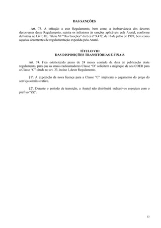 13 
DAS SANÇÕES 
Art. 73. A infração a este Regulamento, bem como a inobservância dos deveres 
decorrentes deste Regulamento, sujeita os infratores às sanções aplicáveis pela Anatel, conforme 
definidas no Livro III, Título VI “Das Sanções” da Lei nº 9.472, de 16 de julho de 1997, bem como 
aquelas decorrentes de regulamentação expedida pela Anatel. 
TÍTULO VIII 
DAS DISPOSIÇÕES TRANSITÓRIAS E FINAIS 
Art. 74. Fica estabelecido prazo de 24 meses contado da data de publicação deste 
regulamento, para que os atuais radioamadores Classe “D” solicitem a migração de seu COER para 
a Classe “C” citada no art. 33, inciso I, deste Regulamento. 
§1º. A expedição da nova licença para a Classe “C” implicará o pagamento do preço do 
serviço administrativo. 
§2º. Durante o período de transição, a Anatel não distribuirá indicativos especiais com o 
prefixo “ZZ”. 
 