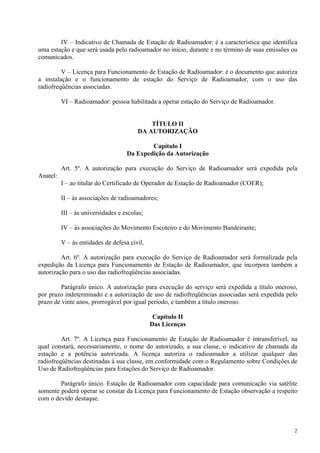 IV – Indicativo de Chamada de Estação de Radioamador: é a característica que identifica 
uma estação e que será usada pelo radioamador no início, durante e no término de suas emissões ou 
comunicados. 
V – Licença para Funcionamento de Estação de Radioamador: é o documento que autoriza 
a instalação e o funcionamento de estação do Serviço de Radioamador, com o uso das 
radiofreqüências associadas. 
2 
VI – Radioamador: pessoa habilitada a operar estação do Serviço de Radioamador. 
TÍTULO II 
DA AUTORIZAÇÃO 
Capítulo I 
Da Expedição da Autorização 
Art. 5º. A autorização para execução do Serviço de Radioamador será expedida pela 
Anatel: 
I – ao titular do Certificado de Operador de Estação de Radioamador (COER); 
II – às associações de radioamadores; 
III – às universidades e escolas; 
IV – às associações do Movimento Escoteiro e do Movimento Bandeirante; 
V – às entidades de defesa civil. 
Art. 6º. A autorização para execução do Serviço de Radioamador será formalizada pela 
expedição da Licença para Funcionamento de Estação de Radioamador, que incorpora também a 
autorização para o uso das radiofreqüências associadas. 
Parágrafo único. A autorização para execução do serviço será expedida a título oneroso, 
por prazo indeterminado e a autorização de uso de radiofreqüências associadas será expedida pelo 
prazo de vinte anos, prorrogável por igual período, e também a título oneroso. 
Capítulo II 
Das Licenças 
Art. 7º. A Licença para Funcionamento de Estação de Radioamador é intransferível, na 
qual constará, necessariamente, o nome do autorizado, a sua classe, o indicativo de chamada da 
estação e a potência autorizada. A licença autoriza o radioamador a utilizar qualquer das 
radiofreqüências destinadas à sua classe, em conformidade com o Regulamento sobre Condições de 
Uso de Radiofreqüências para Estações do Serviço de Radioamador. 
Parágrafo único. Estação de Radioamador com capacidade para comunicação via satélite 
somente poderá operar se constar da Licença para Funcionamento de Estação observação a respeito 
com o devido destaque. 
 
