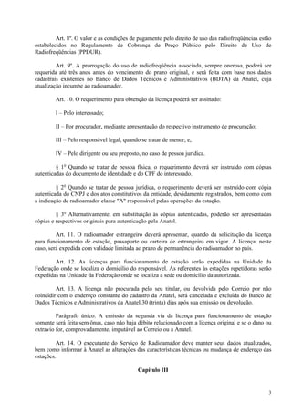 Art. 8º. O valor e as condições de pagamento pelo direito de uso das radiofreqüências estão 
estabelecidos no Regulamento de Cobrança de Preço Público pelo Direito de Uso de 
Radiofreqüências (PPDUR). 
Art. 9º. A prorrogação do uso de radiofreqüência associada, sempre onerosa, poderá ser 
requerida até três anos antes do vencimento do prazo original, e será feita com base nos dados 
cadastrais existentes no Banco de Dados Técnicos e Administrativos (BDTA) da Anatel, cuja 
atualização incumbe ao radioamador. 
Art. 10. O requerimento para obtenção da licença poderá ser assinado: 
I – Pelo interessado; 
II – Por procurador, mediante apresentação do respectivo instrumento de procuração; 
III – Pelo responsável legal, quando se tratar de menor; e, 
IV – Pelo dirigente ou seu preposto, no caso de pessoa jurídica. 
§ 1o Quando se tratar de pessoa física, o requerimento deverá ser instruído com cópias 
3 
autenticadas do documento de identidade e do CPF do interessado. 
§ 2o Quando se tratar de pessoa jurídica, o requerimento deverá ser instruído com cópia 
autenticada do CNPJ e dos atos constitutivos da entidade, devidamente registrados, bem como com 
a indicação de radioamador classe "A" responsável pelas operações da estação. 
§ 3o Alternativamente, em substituição às cópias autenticadas, poderão ser apresentadas 
cópias e respectivos originais para autenticação pela Anatel. 
Art. 11. O radioamador estrangeiro deverá apresentar, quando da solicitação da licença 
para funcionamento de estação, passaporte ou carteira de estrangeiro em vigor. A licença, neste 
caso, será expedida com validade limitada ao prazo de permanência do radioamador no país. 
Art. 12. As licenças para funcionamento de estação serão expedidas na Unidade da 
Federação onde se localiza o domicílio do responsável. As referentes às estações repetidoras serão 
expedidas na Unidade da Federação onde se localiza a sede ou domicílio da autorizada. 
Art. 13. A licença não procurada pelo seu titular, ou devolvida pelo Correio por não 
coincidir com o endereço constante do cadastro da Anatel, será cancelada e excluída do Banco de 
Dados Técnicos e Administrativos da Anatel 30 (trinta) dias após sua emissão ou devolução. 
Parágrafo único. A emissão da segunda via da licença para funcionamento de estação 
somente será feita sem ônus, caso não haja débito relacionado com a licença original e se o dano ou 
extravio for, comprovadamente, imputável ao Correio ou à Anatel. 
Art. 14. O executante do Serviço de Radioamador deve manter seus dados atualizados, 
bem como informar à Anatel as alterações das características técnicas ou mudança de endereço das 
estações. 
Capítulo III 
 