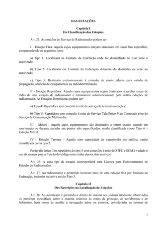 5 
DAS ESTAÇÕES 
Capítulo I 
Da Classificação das Estações 
Art. 25. As estações do Serviço de Radioamador podem ser: 
I – Estação Fixa: Aquela cujos equipamentos estejam instalados em local fixo específico, 
compreendendo os seguintes tipos: 
a) Tipo 1: Localizada na Unidade da Federação onde for domiciliado ou tiver sede o 
autorizado; 
b) Tipo 2: Localizada em Unidade da Federação diferente do domicílio ou sede do 
autorizado; 
c) Tipo 3: Destinada exclusivamente à emissão de sinais pilotos para estudo de 
propagação, aferição de equipamentos ou radiodeterminação. 
II – Estação Repetidora: Aquela cujos equipamentos sejam destinados a receber sinais de 
rádio de uma estação de radioamador e retransmitir automaticamente para outras estações de 
radioamador. As Estações Repetidoras podem ser: 
a) Tipo 4: Repetidora sem conexão à rede de serviço de telecomunicações; 
b) Tipo 5: Repetidora com conexão à rede do Serviço Telefônico Fixo Comutado e/ou do 
Serviço de Comunicação Multimídia. 
III – Móvel - Aquela cujos equipamentos são destinados a serem usados quando em 
movimento ou durante paradas em pontos não especificados, sendo classificada como Tipo 6 – 
Estação Móvel. 
IV – Estação Terrena – Aquela com capacidade de transmissão via satélite, sendo 
classificada como tipo 7. 
Parágrafo único. Em repetidora do tipo 5 com conexões à rede de STFC e SCM é vedado o 
uso da mesma para a fruição do tráfego entre redes desses dois serviços. 
Art. 26. A cada tipo de estação corresponderá uma Licença para Funcionamento de 
Estação de Radioamador. 
Art. 27. Ao radioamador é permitido licenciar mais de uma estação fixa por Unidade da 
Federação, podendo inclusive ser do Tipo 3. 
Capítulo II 
Das Restrições na Localização de Estações 
Art. 28. Ao autorizado é garantido o direito de instalar seu sistema irradiante, observados 
os preceitos específicos sobre a matéria relativos às zonas de proteção de aeródromos e de 
heliportos, bem como de auxílio à navegação aérea ou costeira, consideradas as normas de 
 
