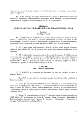engenharia e posturas federais, estaduais e municipais aplicáveis às construções, escavações e 
logradouros públicos. 
Art. 29. Na instalação de estação transmissora do Serviço de Radioamador, deverá ser 
observado o atendimento à regulamentação emitida pela Anatel referente a exposição humana a 
campos elétricos, magnéticos e eletromagnéticos na faixa de radiofreqüência. 
6 
TÍTULO IV 
CERTIFICADO DE OPERADOR DE ESTAÇÃO DE RADIOAMADOR - COER 
Capítulo I 
Das Regras Gerais 
Art. 30. O Certificado de Operador de Estação de Radioamador é expedido a título 
oneroso, é intransferível, tem prazo de validade indeterminado e habilita seu titular a obter 
autorização para executar o Serviço de Radioamador e a operar estação do mencionado serviço 
devidamente licenciada, podendo ser obtido por qualquer pessoa física residente no Brasil. 
Art. 31. O prazo para o requerimento do COER será de doze meses, a contar da data da 
publicação dos resultados dos testes de avaliação, uma vez que é de um ano a validade das provas 
realizadas. 
Art. 32. O radioamador estrangeiro pode ser dispensado da obtenção do COER, devendo 
operar sua estação nas condições equivalentes à de sua habilitação original e em conformidade com 
a regulamentação brasileira. Ao término do prazo de validade de sua habilitação original e 
permanecendo no Brasil, o radioamador deverá atualizar sua habilitação original ou obter o 
Certificado de Operador de Estação de Radioamador no Brasil. 
Capítulo II 
Dos Exames de Qualificação 
Art. 33. O COER será concedido aos aprovados em testes de avaliação, segundo as 
seguintes classes: 
I – Classe "C", aos aprovados nos testes de Técnica e Ética Operacional e Legislação de 
Telecomunicações; 
II – Classe "B", aos portadores de COER classe “C”, menores de 18 anos, decorridos dois 
anos da data de expedição do COER classe "C", e aos maiores de 18 anos, desde que aprovados, em 
ambos os casos, nos testes de Técnica e Ética Operacional, Legislação de Telecomunicações e 
Conhecimentos Básicos de Eletrônica e Eletricidade e Transmissão e Recepção Auditiva de Sinais 
em Código Morse; 
III – Classe "A", aos radioamadores Classe "B", decorrido um ano da data de expedição do 
COER classe “B”, e aprovados nos testes de Técnica e Ética Operacional, Legislação de 
Telecomunicações, Conhecimentos Técnicos de Eletrônica e Eletricidade e Transmissão e 
Recepção Auditiva de Sinais em Código Morse. 
 