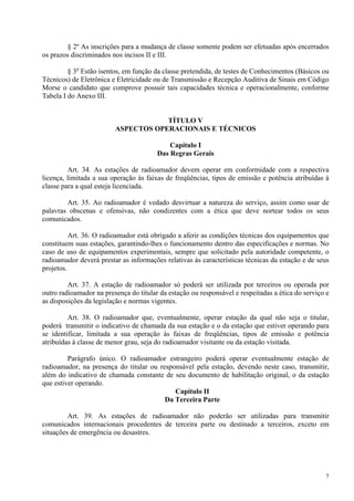 § 2º As inscrições para a mudança de classe somente podem ser efetuadas após encerrados 
7 
os prazos discriminados nos incisos II e III. 
§ 3o Estão isentos, em função da classe pretendida, de testes de Conhecimentos (Básicos ou 
Técnicos) de Eletrônica e Eletricidade ou de Transmissão e Recepção Auditiva de Sinais em Código 
Morse o candidato que comprove possuir tais capacidades técnica e operacionalmente, conforme 
Tabela I do Anexo III. 
TÍTULO V 
ASPECTOS OPERACIONAIS E TÉCNICOS 
Capítulo I 
Das Regras Gerais 
Art. 34. As estações de radioamador devem operar em conformidade com a respectiva 
licença, limitada a sua operação às faixas de freqüências, tipos de emissão e potência atribuídas à 
classe para a qual esteja licenciada. 
Art. 35. Ao radioamador é vedado desvirtuar a natureza do serviço, assim como usar de 
palavras obscenas e ofensivas, não condizentes com a ética que deve nortear todos os seus 
comunicados. 
Art. 36. O radioamador está obrigado a aferir as condições técnicas dos equipamentos que 
constituem suas estações, garantindo-lhes o funcionamento dentro das especificações e normas. No 
caso de uso de equipamentos experimentais, sempre que solicitado pela autoridade competente, o 
radioamador deverá prestar as informações relativas às características técnicas da estação e de seus 
projetos. 
Art. 37. A estação de radioamador só poderá ser utilizada por terceiros ou operada por 
outro radioamador na presença do titular da estação ou responsável e respeitadas a ética do serviço e 
as disposições da legislação e normas vigentes. 
Art. 38. O radioamador que, eventualmente, operar estação da qual não seja o titular, 
poderá transmitir o indicativo de chamada da sua estação e o da estação que estiver operando para 
se identificar, limitada a sua operação às faixas de freqüências, tipos de emissão e potência 
atribuídas à classe de menor grau, seja do radioamador visitante ou da estação visitada. 
Parágrafo único. O radioamador estrangeiro poderá operar eventualmente estação de 
radioamador, na presença do titular ou responsável pela estação, devendo neste caso, transmitir, 
além do indicativo de chamada constante de seu documento de habilitação original, o da estação 
que estiver operando. 
Capítulo II 
Da Terceira Parte 
Art. 39. As estações de radioamador não poderão ser utilizadas para transmitir 
comunicados internacionais procedentes de terceira parte ou destinado a terceiros, exceto em 
situações de emergência ou desastres. 
 