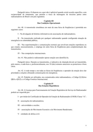 Parágrafo único. O disposto no caput não é aplicável quando existir acordo específico, com 
reciprocidade de tratamento, que permita a troca de mensagens de terceiras partes entre 
radioamadores do Brasil e do país signatário. 
8 
Capítulo III 
Das Condições Operacionais 
Art. 40. A transmissão simultânea em mais de uma faixa de freqüências é permitida nos 
seguintes casos: 
I – Na divulgação de boletins informativos de associações de radioamadores; 
II – Na transmissão realizada por qualquer radioamador quando configurada situação de 
emergência ou calamidade pública; 
III – Nas experimentações e comunicações normais que envolvam estações repetidoras ou 
que exijam, necessariamente, o emprego de outra faixa de freqüências para complementação das 
transmissões; 
IV – Nas competições internacionais. 
Art. 41. Não poderá o radioamador operar estação sem identificá-la. 
Parágrafo único. Durante as transmissões, o indicativo de chamada deverá ser transmitido, 
pelo menos, a cada hora e, preferencialmente, nos 10 (dez) minutos anteriores ou posteriores à hora 
cheia. 
Art. 42. A todo tempo e em todas as faixas de freqüências o operador da estação deve dar 
prioridade a estações efetuando comunicações de emergência. 
Art. 43. Poderão ser utilizados, nos comunicados entre radioamadores, o Código Q (Séries 
QRA a QUZ) e o Código Fonético Internacional. 
Capítulo IV 
Das Estações Repetidoras 
Art. 44. A Licença para Funcionamento de Estação Repetidora do Serviço de Radioamador 
poderá ser requerida por: 
I – por titular do Certificado de Operador de Estação de Radioamador (COER) Classe “A”; 
II – associações de radioamadores; 
III – universidades e escolas; 
IV – associações do Movimento Escoteiro e do Movimento Bandeirante; 
V – entidades de defesa civil. 
 