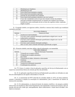 F Modulação por freqüência 
G Modulação por fase 
H Faixa lateral única portadora completa 
J Faixa lateral única portadora suprimida 
N Emissão de uma portadora não modulada 
R Faixa lateral única portadora reduzida ou de nível variável 
W Casos não considerados acima em que uma emissão consiste de portadora 
principal modulada simultaneamente ou segundo uma seqüência previamente 
estabelecida, numa combinação de dois ou mais dos seguintes modos: amplitude, 
ângulo ou pulso 
II – O segundo símbolo, um algarismo arábico, identifica a natureza do(s) sinal(is) que modula(m) 
a portadora principal: 
SEGUNDO SÍMBOLO 
Símbolo Natureza do Sinal 
0 Ausência de sinal modulador 
1 Um único canal contendo informação quantificada ou digital sem o uso de 
subportadora moduladora 
2 Um úncio canal contendo informação quantificada ou digital com o uso de 
subportadora moduladora 
3 Um único canal contendo informação analógica 
7 Dois ou mais canais contendo informação quantificada ou digital 
III – O terceiro símbolo, uma letra, define o tipo de informação a ser transmitida: 
TERCEIRO SÍMBOLO 
Símbolo Tipo de Informação Transmitida 
A Telegrafia por recepção acústica 
B Telegrafia por recepção automática 
C Fac-símile 
D Transmissão de dados, telemetria e telecomando 
E Telefonia 
F Televisão (vídeo) 
N Ausência de informação transmitida 
W Combinação dos anteriores 
Art. 9o O Anexo A contém a lista de aplicações específicas do Serviço de Radioamador com as 
respectivas características básicas de emissão que lhes são permitidas. 
Art. 10. As aplicações específicas do Serviço de Radioamador que podem ser utilizadas em cada 
faixa de radiofreqüências são aquelas relacionadas no Anexo B. 
Art. 11. A transmissão de FSTV (televisão de varredura rápida ou ATV), de forma unilateral, 
somente é permitida às estações de associações de radioamadores, para a transmissão de boletins de 
interesse dos associados. 
Art. 12. Os radioamadores, no desenvolvimento de projetos científicos e de pesquisa, poderão 
utilizar faixas de freqüências objeto deste Regulamento mais apropriadas à natureza dos projetos, tipos de 
emissão não previstos, desde que, antecipadamente, dêem conhecimento a Anatel dessa atividade e dos 
objetivos do projeto. 
 