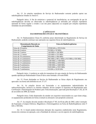 Art. 13. As estações repetidoras do Serviço de Radioamador somente poderão operar nas 
radiofreqüências listadas no Anexo C. 
Parágrafo único. A fim de minimizar o potencial de interferências, na consignação do par de 
radiofreqüências deverão ser observadas as radiofreqüências já utilizadas por estações repetidoras 
operando de forma regular e evitado o uso dos pares adjacentes ao ocupado por estações repetidoras 
instaladas nas proximidades. 
CAPÍTULO IV 
DAS DISPOSIÇÕES FINAIS E TRANSITÓRIAS 
Art. 14. Radioamadores Classe D, conforme prazo determinado no Regulamento do Serviço de 
Radioamador, poderão continuar suas operações nas seguintes faixas de radiofreqüências. 
Denominação Baseada no 
Comprimento de Onda 
Faixa de Radiofreqüências 
Faixa de 10 metros 29300 kHz a 29510 kHz 
Faixa de 6 metros 50 MHz a 54 MHz 
Faixa de 2 metros 144 MHz a 148 MHz 
Faixa de 1,3 metro 220 MHz a 225 MHz 
Faixa de 70 centímetros 430 MHz a 440 MHz 
Faixa de 33 centímetros 902 MHz a 907,5 MHz e 915 MHz a 928 MHz 
Faixa de 23 centímetros 1240 MHz a 1300 MHz 
Faixa de 13 centímetros 2300 MHz a 2450 MHz 
Faixa de 9 centímetros 3300 MHz a 3600 MHz 
Faixa de 5 centímetros 5650 MHz a 5925 MHz 
Faixa de 3 centímetros 10 GHz a 10,50 GHz 
Parágrafo único. A potência na saída do transmissor de uma estação do Serviço de Radioamador 
quando operada por Radioamador Classe D deve estar limitada a 50 watts RMS. 
Art. 15. Ficam destinadas ao Serviço de Radioamador as faixas objeto do Regulamento ora 
aprovado e na forma nele definida nos art. 2º e 3º. 
Art. 16. As estações devem ser licenciadas e os equipamentos industrializados de 
radiocomunicações, inclusive os sistemas radiantes, devem cumprir os requisitos do Regulamento para 
Certificação e Homologação de Produtos para Telecomunicações, aprovado pela Resolução no 242, de 30 
de novembro de 2000, da Anatel. 
Parágrafo único. Estão dispensados de atender aos requisitos mencionados no caput deste artigo, 
os equipamentos produzidos de forma eventual ou artesanal e sem propósito comercial. 
Art. 17. As estações deverão atender à Resolução no 303, de 02 de julho de 2002, sobre Limitação 
da Exposição a Campos Elétricos, Magnéticos e Eletromagnéticos na Faixa de Radiofreqüências entre 9 
kHz e 300 GHz. 
Art. 18. A Anatel poderá determinar alteração dos requisitos estabelecidos neste Regulamento, 
mesmo dos sistemas em operação, com a finalidade de otimizar o uso do espectro de radiofreqüências. 
 