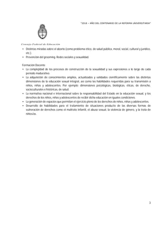 “2018 – AÑO DEL CENTENARIO DE LA REFORMA UNIVERSITARIA”
3
Consejo Federal de Educación
• Distintas miradas sobre el aborto (como problema ético, de salud pública, moral, social, cultural y jurídico,
etc.).
• Prevención del grooming. Redes sociales y sexualidad.
Formación Docente
• La complejidad de los procesos de construcción de la sexualidad y sus expresiones a lo largo de cada
período madurativo.
• La adquisición de conocimientos amplios, actualizados y validados científicamente sobre las distintas
dimensiones de la educación sexual integral, así como las habilidades requeridas para su transmisión a
niños, niñas y adolescentes. Por ejemplo: dimensiones psicológicas, biológicas, éticas, de derecho,
socioculturales e históricas, de salud.
• La normativa nacional e internacional sobre la responsabilidad del Estado en la educación sexual, y los
derechos de los niños, niñas y adolescentes de recibir dicha educación en iguales condiciones.
• La generación de espacios que permitan el ejercicio pleno de los derechos de niños, niñas y adolescentes.
• Desarrollo de habilidades para el tratamiento de situaciones producto de las diversas formas de
vulneración de derechos como el maltrato infantil, el abuso sexual, la violencia de género, y la trata de
niños/as.
 