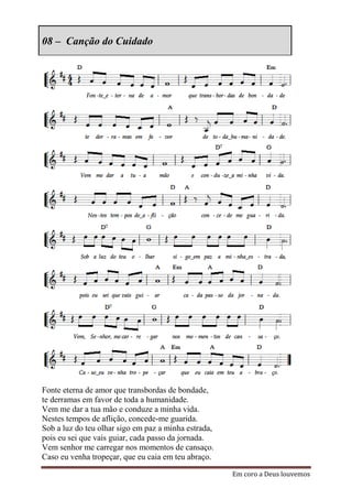 08 – Canção do Cuidado




Fonte eterna de amor que transbordas de bondade,
te derramas em favor de toda a humanidade.
Vem me dar a tua mão e conduze a minha vida.
Nestes tempos de aflição, concede-me guarida.
Sob a luz do teu olhar sigo em paz a minha estrada,
pois eu sei que vais guiar, cada passo da jornada.
Vem senhor me carregar nos momentos de cansaço.
Caso eu venha tropeçar, que eu caia em teu abraço.

                                                      Em coro a Deus louvemos
 