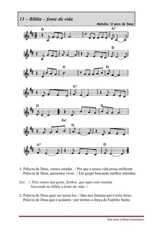 11 – Bíblia – fonte da vida
                                                  Melodia: O povo de Deus




1. Palavra de Deus, vamos estudar. / Pra que a nossa vida possa melhorar.
   Palavra de Deus, queremos viver, / Em grupo buscando melhor entender.

Est.: /: Pois somos tua gente, Senhor, que aqui está reunida
        buscando na bíblia a fonte da vida.:/

2. Palavra de Deus quer ser nossa luz. / Que nos ilumina por Cristo Jesus.
   Palavra de Deus que é acalanto / por termos a força do Espírito Santo.




                                                         Em coro a Deus louvemos
 