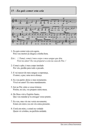 15 – Eu quis comer esta ceia




1. Eu quis comer esta ceia agora,
   Pois vou morrer já chegou a minha hora.

Estr.: /: Tomai, comei é meu corpo e meu sangue que dou
       Vivei no amor! Eu vou preparar a ceia na casa do Pai.:/

2. Comei o pão; é meu corpo imolado
   Por vós, perdão para todo o pecado.

3. E vai nascer do meu sangue a esperança,
   O amor, a paz; uma nova aliança.

4. Eu vou partir; deixo o meu testamento.
   Vivei no amor! Eis meu mandamento.

5. Irei ao Pai; sinto a vossa tristeza;
   Porém, no céu, vos preparo outra mesa.

6. De Deus virá o Espírito Santo,
   Que vou mandar p´ra enxugar vosso pranto.

7. Eu vou, mas vós me vereis novamente;
   Estais em mim e eu em vós estou presente.

8. Crerá em mim, e estará na verdade
   Quem vir cristãos, na perfeita unidade.




                                                        Em coro a Deus louvemos
 