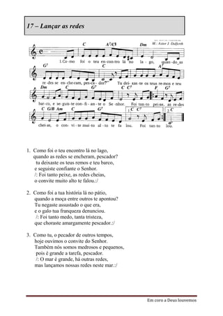 17 – Lançar as redes




1. Como foi o teu encontro lá no lago,
   quando as redes se encheram, pescador?
    tu deixaste os teus remos e teu barco,
   e seguiste confiante o Senhor.
   /: Foi tanto peixe, as redes cheias,
   o convite muito alto te falou.:/

2. Como foi a tua história lá no pátio,
   quando a moça entre outros te apontou?
   Tu negaste assustado o que era,
   e o galo tua franqueza denunciou.
    /: Foi tanto medo, tanta tristeza,
   que choraste amargamente pescador.:/

3. Como tu, o pecador de outros tempos,
   hoje ouvimos o convite do Senhor.
   Também nós somos medrosos e pequenos,
    pois é grande a tarefa, pescador.
    /: O mar é grande, há outras redes,
   mas lançamos nossas redes neste mar.:/




                                             Em coro a Deus louvemos
 