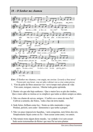 18 – O Senhor me chamou




Estr.: O Senhor me chamou, e me ungiu, me enviou: Levarás a boa nova!
       Vossos pés vou lavar, vou ser pão e deixar-vos a cruz como prova.
1. Vim da parte de Deus anunciar-vos / novo tempo mais pleno de vida:
   Vim curar, reerguer, renovar, / libertar toda gente oprimida.
2. Dentre vós que não haja senhores: / Que o maior lave os pés dos irmãos,
 Que o mais sábio se instrua co´os simples/e que todos se dêem sempre as mãos.
3. Não vos chamo de servos, amigos: / Confiei-vos o amor de meu Pai!
   Cultivai a semente, dai frutos, / toda a face da terra mudai.
4. Sede fortes, brilham como luz, / frente ao ódio mantende o vigor.
   Perdoai, persisti, sem ceder / demonstrai o que tenho a propor.
5. Não vos peço impossíveis façanhas, / nem conquistas, nem feitos dos reis.
   Simplesmente façais como eu fiz: / Sem cessar como amei, vos ameis.
6. Não temais trono algum deste mundo, / na verdade vivei sem cessar:
  Sede assim testemunhas do Reino/ que meu Pai na terra plantar.
                                                         Em coro a Deus louvemos
 