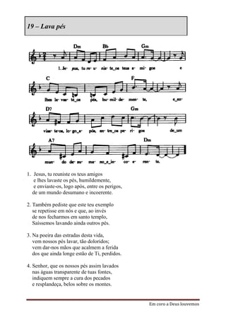 19 – Lava pés




1. Jesus, tu reuniste os teus amigos
   e lhes lavaste os pés, humildemente,
   e enviaste-os, logo após, entre os perigos,
  de um mundo desumano e incoerente.

2. Também pediste que este teu exemplo
   se repetisse em nós e que, ao invés
   de nos fecharmos em santo templo,
   Saíssemos lavando ainda outros pés.

3. Na poeira das estradas desta vida,
   vem nossos pés lavar, tão doloridos;
   vem dar-nos mãos que acalmem a ferida
   dos que ainda longe estão de Ti, perdidos.

4. Senhor, que os nossos pés assim lavados
   nas águas transparente de tuas fontes,
   indiquem sempre a cura dos pecados
   e resplandeça, belos sobre os montes.


                                                 Em coro a Deus louvemos
 