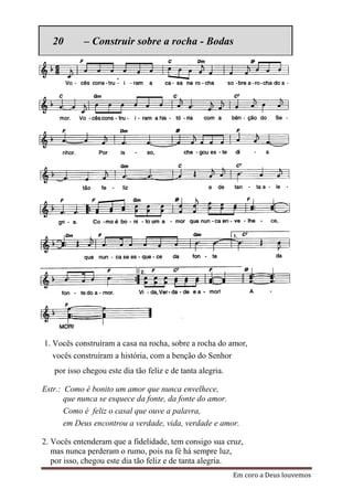 20       – Construir sobre a rocha - Bodas




1. Vocês construíram a casa na rocha, sobre a rocha do amor,
   vocês construíram a história, com a benção do Senhor
   por isso chegou este dia tão feliz e de tanta alegria.

Estr.: Como é bonito um amor que nunca envelhece,
       que nunca se esquece da fonte, da fonte do amor.
       Como é feliz o casal que ouve a palavra,
       em Deus encontrou a verdade, vida, verdade e amor.

2. Vocês entenderam que a fidelidade, tem consigo sua cruz,
   mas nunca perderam o rumo, pois na fé há sempre luz,
   por isso, chegou este dia tão feliz e de tanta alegria.
                                                            Em coro a Deus louvemos
 