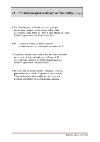 24 – Me chamaste para caminhar na vida contigo                      2ª parte




1. Me chamaste para caminhar na vida contigo,
   decidi para sempre seguir-te não voltar atrás.
   Me puseste uma brasa no peito e uma flecha na alma.
   É difícil agora viver sem lembrar-me de Ti.


Estr.: Te amarei Senhor, te amarei Senhor,
      eu só encontro a paz e a alegria bem perto de Ti.


2. Eu pensei, muitas vezes, calar e não dar nem respostas;
   eu pensei na fuga esconder-me, ir longe de Ti;
   Mas tua força venceu e ao final eu fiquei seduzido.
   É difícil agora viver sem saudade de Ti.


3. Ó Jesus, não me deixes jamais caminhar solitário,
   pois conheces a minha fraqueza e o meu coração...
   Vem, ensina-me a viver a vida na tua presença,
   no amor aos irmãos, na alegria, na paz, na união.




                                                          Em coro a Deus louvemos
 