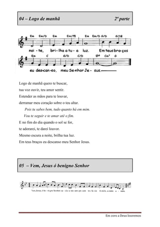 04 – Logo de manhã                                  2ª parte




Logo de manhã quero te buscar,
tua voz ouvir, teu amor sentir.
Estender as mãos para te louvar,
derramar meu coração sobre o teu altar.
   Pois tu sabes bem, tudo quanto há em mim.
   Vou te seguir e te amar até o fim.
E no fim do dia quando o sol se for,
te adorarei, te darei louvor.
Mesmo escura a noite, brilha tua luz.
Em teus braços eu descanso meu Senhor Jesus.




05 – Vem, Jesus ó benigno Senhor




                                               Em coro a Deus louvemos
 
