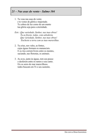 21 – Nas asas do vento - Salmo 104

  1. Tu voas nas asas do vento
     e te vestes de glória e majestade.
     Te cobres de luz como de um manto
     tua glória seja para a eternidade.

  Estr.: Que variedade, Senhor, nas tuas obras!
         Tu as fizeste, todas, com sabedoria.
         Que variedade, Senhor, nas tuas obras!
         Encheste a terra com as tuas maravilhas.

  2. Tu crias, nos vales, as fontes,
     cujas águas formam os mananciais.
     E os rios correm livres entre os montes,
     saciando, nas florestas, os animais.

  3. As aves, junto às águas, tem seu pouso
     e desferem entre os ramos o seu canto.
     Eis os seres do mar maravilhoso,
     todos buscam em Ti o seu sustento.




                                                    Em coro a Deus louvemos
 