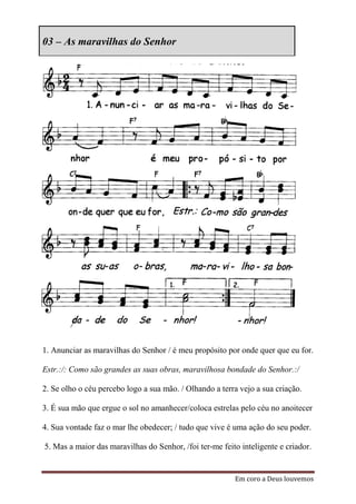 03 – As maravilhas do Senhor




1. Anunciar as maravilhas do Senhor / é meu propósito por onde quer que eu for.

Estr.:/: Como são grandes as suas obras, maravilhosa bondade do Senhor.:/

2. Se olho o céu percebo logo a sua mão. / Olhando a terra vejo a sua criação.

3. É sua mão que ergue o sol no amanhecer/coloca estrelas pelo céu no anoitecer

4. Sua vontade faz o mar lhe obedecer; / tudo que vive é uma ação do seu poder.

5. Mas a maior das maravilhas do Senhor, /foi ter-me feito inteligente e criador.


                                                         Em coro a Deus louvemos
 