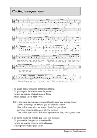 07 – Sim, vale a pena viver




1. Eu quero cantar um canto com muita alegria.
   Eu quero que a fome nunca nos faça sofrer.
   Espero um mundo cheio de risos e flores
   e tudo porque vale a pena viver.

 Estr.: Sim, vale a pena viver compartilhando a paz que vem de Jesus.
      Minha esperança em Deus é que me anima a cantar.
      Sim, vale a pena viver no mundo lindo feito por Deus.
      Servindo com gratidão, com alegria e amor.
      Sim, vale a pena viver. Sim, vale a pena viver. Sim, vale a pena viver.

2. Eu posso cuidar do mundo que Deus tem me dado
   Eu quero o fim das guerras e lutas cruéis.
   Espero um mundo novo de gente abraçada.
   E tudo porque vale a pena viver.

                                                          Em coro a Deus louvemos
 