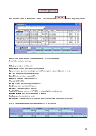 Para revisar los valores de: Retención IVA Bienes y Servicios, presione                    muestra la siguiente pantalla:




Esta opción le permite verifique los valores retenidos y su código de retención.
Presenta las siguientes columnas:


RUC, del proveedor o contribuyente.
Razón Social, nombre del proveedor o contribuyente.
Tipo, número del tipo de transacción por ejemplo 01 corresponde a factura, 02 a nota de venta.
No. Doc., número del comprobante de compra
Base 0%, valor de la base imponible 0%.
Base 12%, valor de la base imponible 12%.
IVA, valor del IVA 12%.
No. Ret., número del comprobante de Retención
Rte. Bienes, Valor retenido en IVA bienes.
Ret. Serv., Valor retenido en IVA servicios.
Ret. IVA 100%., Valor retenido en IVA 100%, en caso de liquidaciones de compra.
Base Ret. Fuente, base imponible retención en la fuente.
Ret. Fuente, valor retenido en la fuente
Ret. Aplicada., si esta activada la opción aplicar retención aparecerá el valor retenido en la fuente.


Y en los casilleros de abajo da un resumen de cada una de las columnas.




                                                                                                                        12
 